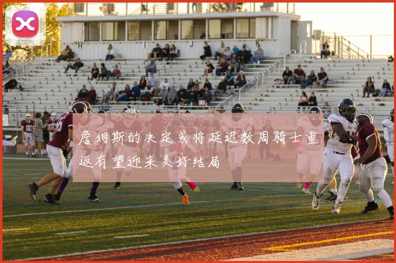 詹姆斯的决定或将延迟数周骑士重返有望迎来美好结局