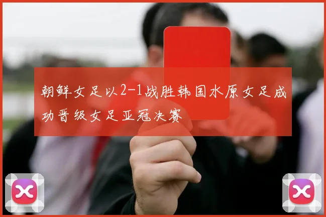 朝鲜女足以2-1战胜韩国水原女足成功晋级女足亚冠决赛