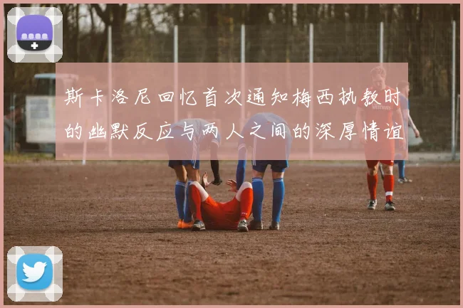 斯卡洛尼回忆首次通知梅西执教时的幽默反应与两人之间的深厚情谊