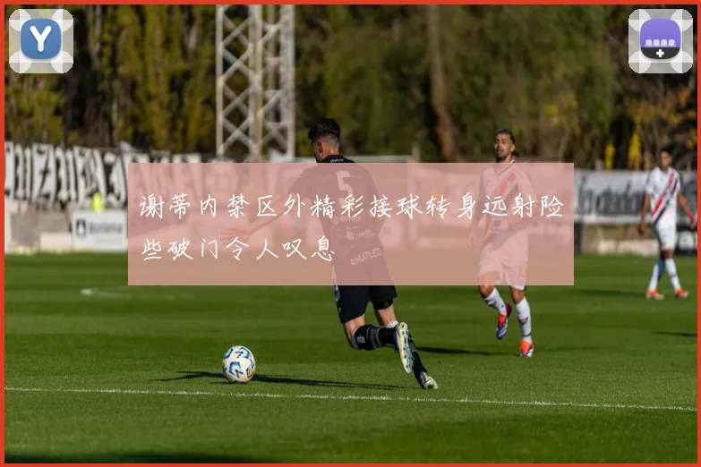 谢蒂内禁区外精彩接球转身远射险些破门令人叹息
