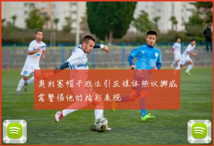 奥利塞帽子戏法引发媒体热议挪威需警惕他的精彩表现