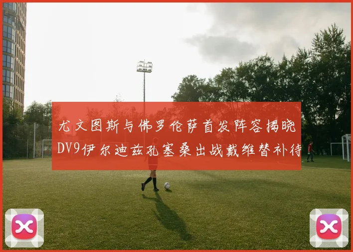 尤文图斯与佛罗伦萨首发阵容揭晓DV9伊尔迪兹孔塞桑出战戴维替补待命