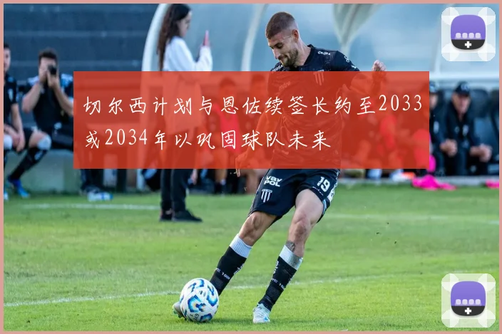 切尔西计划与恩佐续签长约至2033或2034年以巩固球队未来