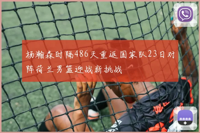 杨瀚森时隔486天重返国家队23日对阵荷兰男篮迎战新挑战