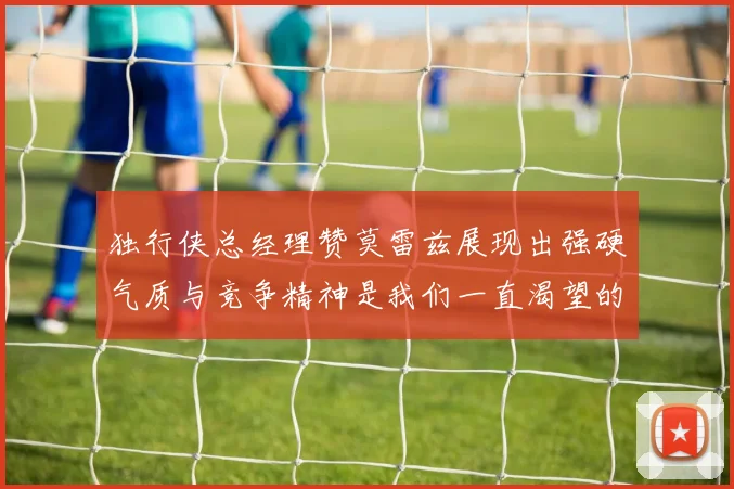 独行侠总经理赞莫雷兹展现出强硬气质与竞争精神是我们一直渴望的特质