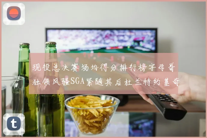 现役总决赛场均得分排行榜字母哥独领风骚SGA紧随其后杜兰特约基奇东契奇争夺第三