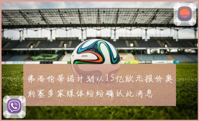 弗洛伦蒂诺计划以15亿欧元报价奥利塞多家媒体纷纷确认此消息