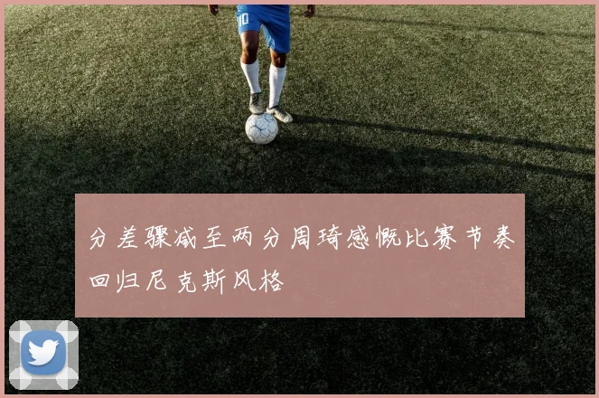 分差骤减至两分周琦感慨比赛节奏回归尼克斯风格