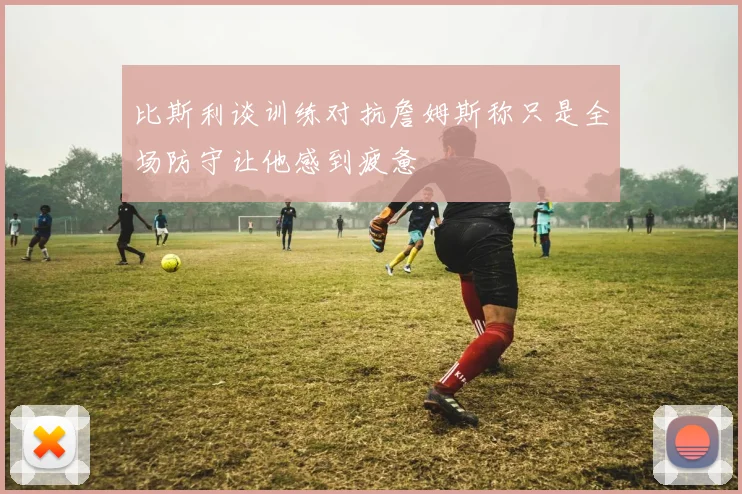 比斯利谈训练对抗詹姆斯称只是全场防守让他感到疲惫