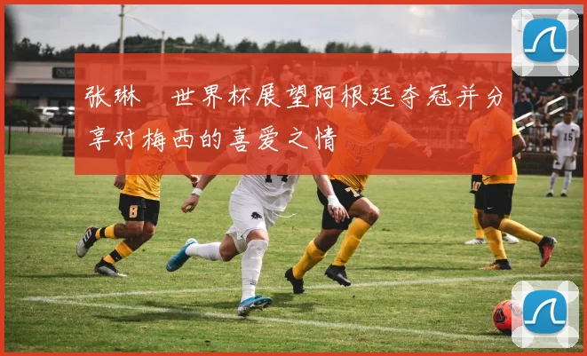 张琳芃世界杯展望阿根廷夺冠并分享对梅西的喜爱之情