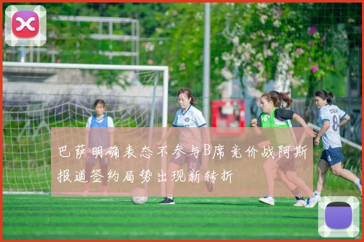 巴萨明确表态不参与B席竞价战阿斯报道签约局势出现新转折
