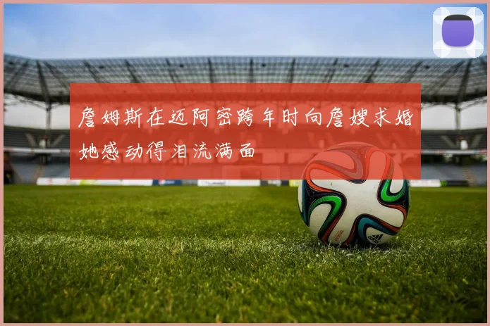 詹姆斯在迈阿密跨年时向詹嫂求婚她感动得泪流满面