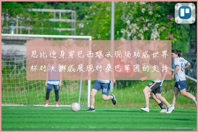 恩比德身穿巴西球衣现场助威世界杯对决挪威展现对桑巴军团的支持