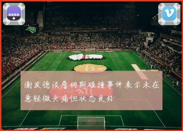 谢泼德谈詹姆斯碰撞事件表示未在意轻微头痛但状态良好