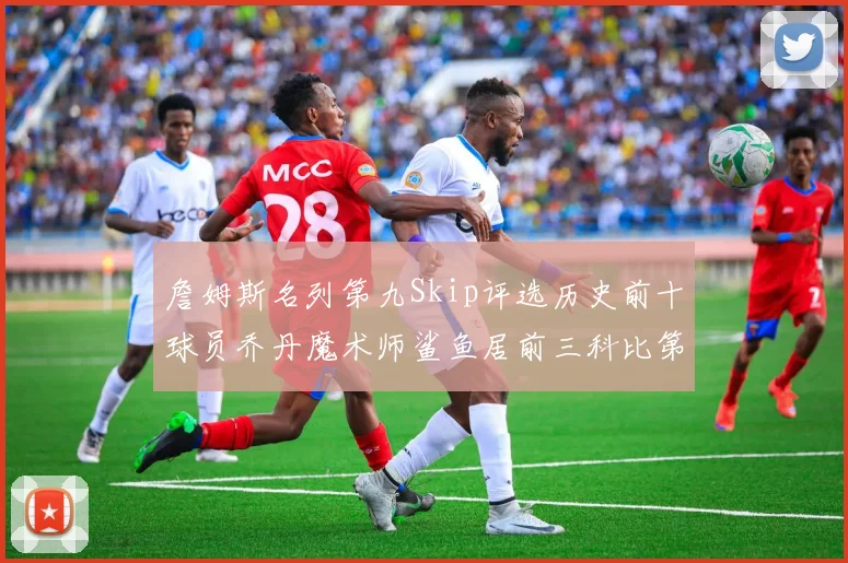 詹姆斯名列第九Skip评选历史前十球员乔丹魔术师鲨鱼居前三科比第七