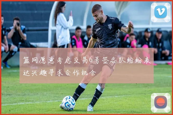篮网愿意考虑交易6号签各队纷纷表达兴趣寻求合作机会