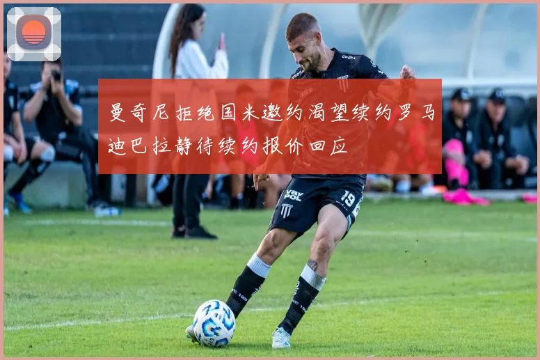 曼奇尼拒绝国米邀约渴望续约罗马迪巴拉静待续约报价回应