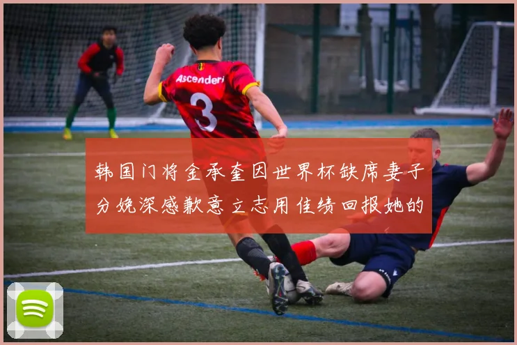 韩国门将金承奎因世界杯缺席妻子分娩深感歉意立志用佳绩回报她的支持
