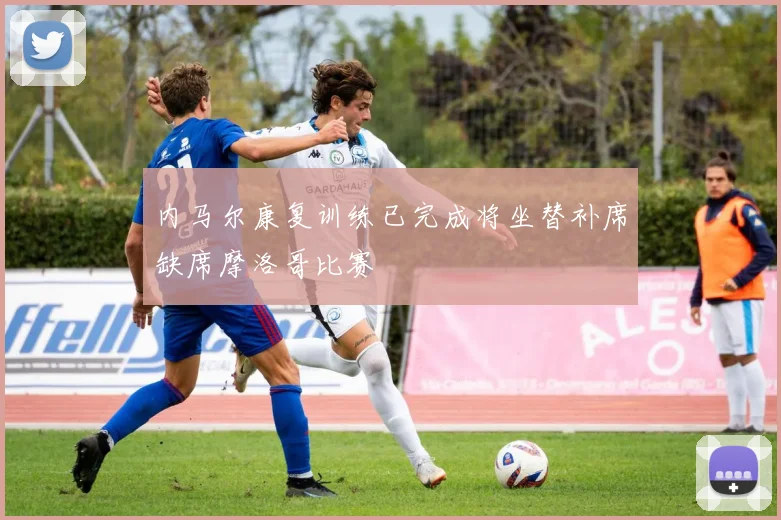内马尔康复训练已完成将坐替补席缺席摩洛哥比赛